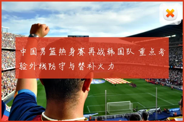 中国男篮热身赛再战韩国队 重点考验外线防守与替补火力