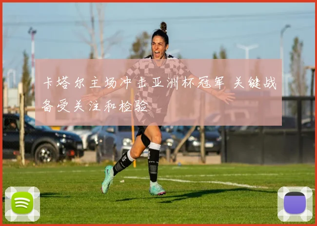 卡塔尔主场冲击亚洲杯冠军 关键战备受关注和检验