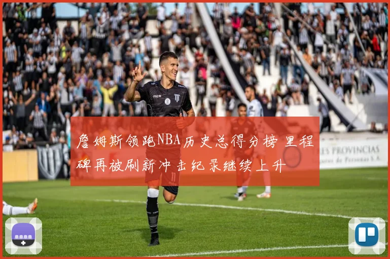 詹姆斯领跑NBA历史总得分榜 里程碑再被刷新冲击纪录继续上升