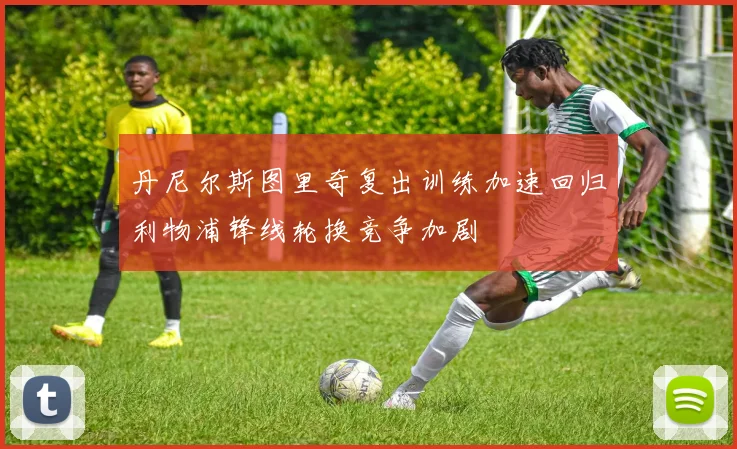 丹尼尔斯图里奇复出训练加速回归利物浦锋线轮换竞争加剧