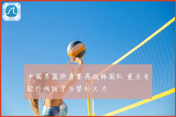 中国男篮热身赛再战韩国队 重点考验外线防守与替补火力