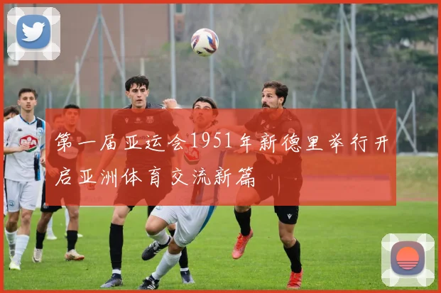 第一届亚运会1951年新德里举行开启亚洲体育交流新篇