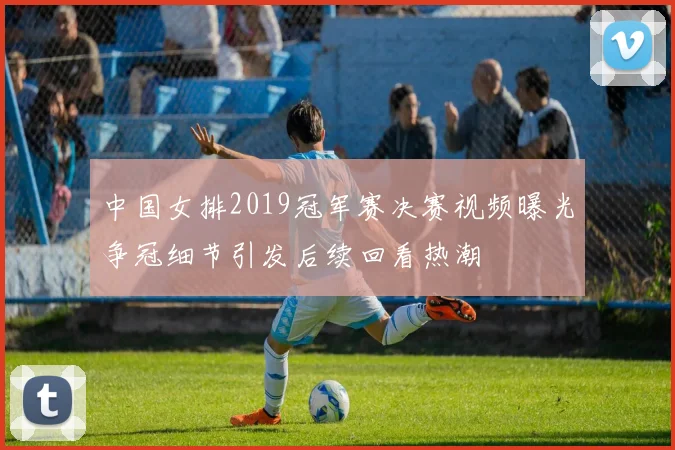 中国女排2019冠军赛决赛视频曝光争冠细节引发后续回看热潮