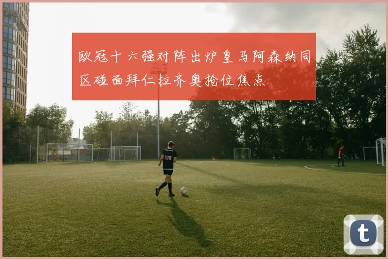 欧冠十六强对阵出炉皇马阿森纳同区碰面拜仁拉齐奥抢位焦点