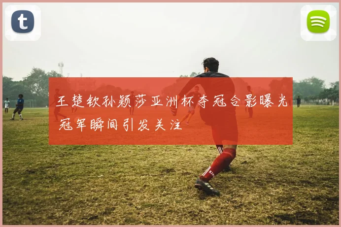 王楚钦孙颖莎亚洲杯夺冠合影曝光 冠军瞬间引发关注