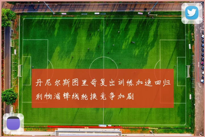 丹尼尔斯图里奇复出训练加速回归利物浦锋线轮换竞争加剧