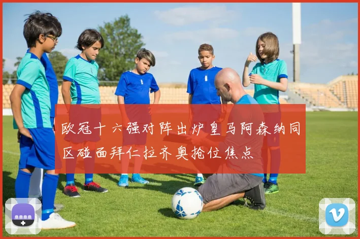 欧冠十六强对阵出炉皇马阿森纳同区碰面拜仁拉齐奥抢位焦点