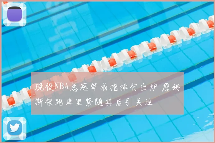 现役NBA总冠军戒指排行出炉 詹姆斯领跑库里紧随其后引关注