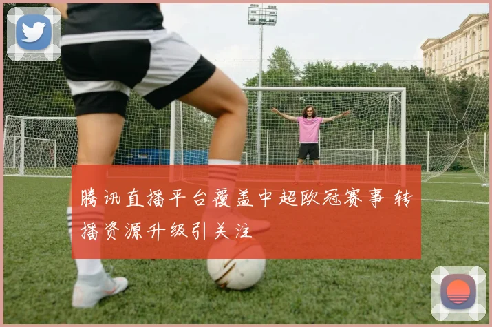 腾讯直播平台覆盖中超欧冠赛事 转播资源升级引关注