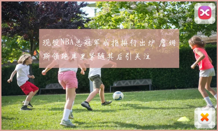 现役NBA总冠军戒指排行出炉 詹姆斯领跑库里紧随其后引关注