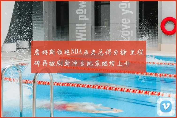 詹姆斯领跑NBA历史总得分榜 里程碑再被刷新冲击纪录继续上升