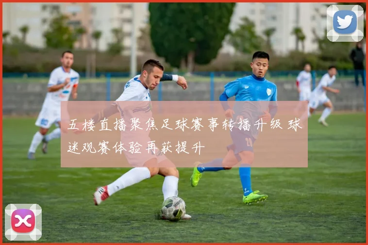 五楼直播聚焦足球赛事转播升级 球迷观赛体验再获提升