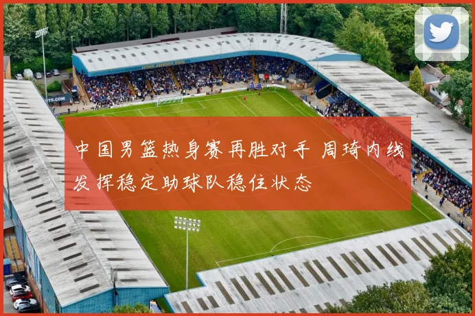 中国男篮热身赛再胜对手 周琦内线发挥稳定助球队稳住状态