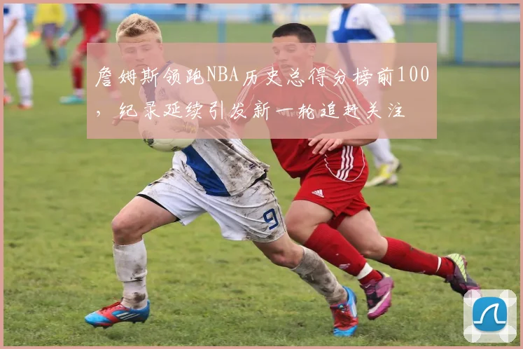 詹姆斯领跑NBA历史总得分榜前100，纪录延续引发新一轮追赶关注