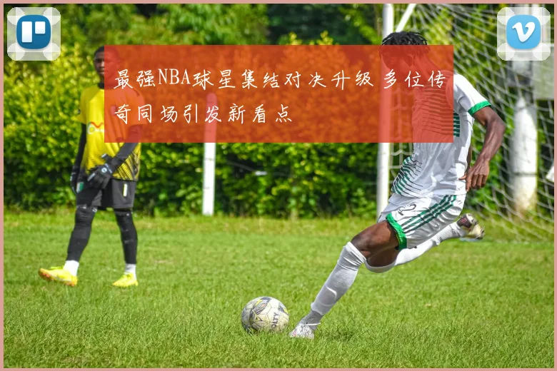 最强NBA球星集结对决升级 多位传奇同场引发新看点